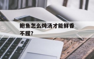鲍鱼怎么炖汤才能鲜香不腥？