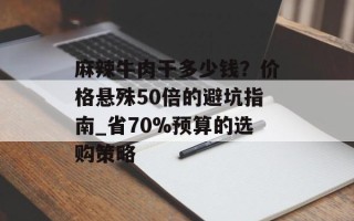 麻辣牛肉干多少钱？价格悬殊50倍的避坑指南_省70%预算的选购策略