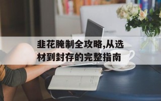 韭花腌制全攻略,从选材到封存的完整指南