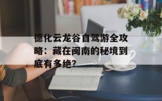 德化云龙谷自驾游全攻略：藏在闽南的秘境到底有多绝？