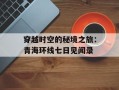 穿越时空的秘境之旅：青海环线七日见闻录