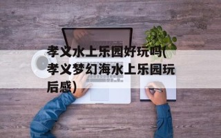 孝义水上乐园好玩吗(孝义梦幻海水上乐园玩后感)