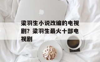 梁羽生小说改编的电视剧？梁羽生最火十部电视剧