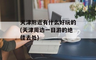 天津附近有什么好玩的(天津周边一日游的绝佳去处)