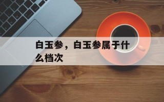 白玉参，白玉参属于什么档次