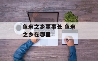 鱼米之乡董事长 鱼米之乡在哪里