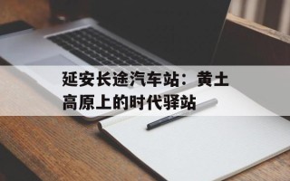 延安长途汽车站：黄土高原上的时代驿站