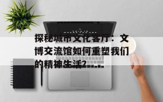探秘城市文化客厅：文博交流馆如何重塑我们的精神生活？