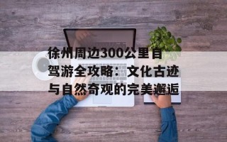徐州周边300公里自驾游全攻略：文化古迹与自然奇观的完美邂逅