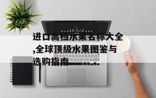 进口高档水果名称大全,全球顶级水果图鉴与选购指南