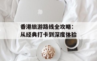 香港旅游路线全攻略：从经典打卡到深度体验