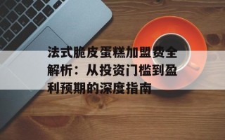 法式脆皮蛋糕加盟费全解析：从投资门槛到盈利预期的深度指南