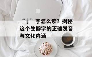 “烔”字怎么读？揭秘这个生僻字的正确发音与文化内涵
