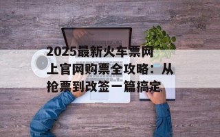 2025最新火车票网上官网购票全攻略：从抢票到改签一篇搞定