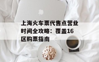 上海火车票代售点营业时间全攻略：覆盖16区购票指南