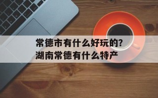 常德市有什么好玩的？湖南常德有什么特产