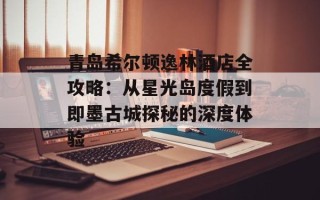 青岛希尔顿逸林酒店全攻略：从星光岛度假到即墨古城探秘的深度体验