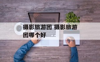 摄影旅游团 摄影旅游团哪个好