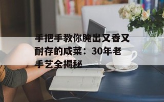 手把手教你腌出又香又耐存的咸菜：30年老手艺全揭秘