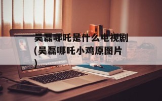 吴磊哪吒是什么电视剧(吴磊哪吒小鸡原图片)