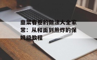 韭菜春卷的做法大全家常：从和面到煎炸的保姆级教程