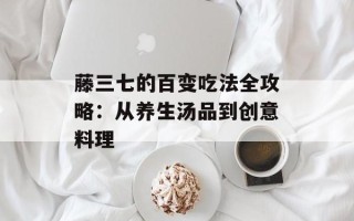 藤三七的百变吃法全攻略：从养生汤品到创意料理