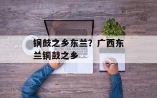 铜鼓之乡东兰？广西东兰铜鼓之乡