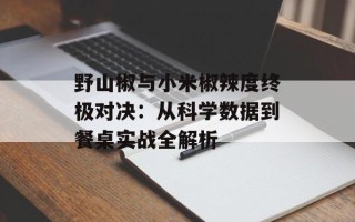 野山椒与小米椒辣度终极对决：从科学数据到餐桌实战全解析