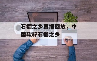 石榴之乡直播回放，中国软籽石榴之乡