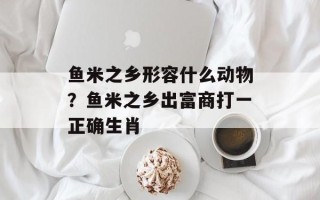 鱼米之乡形容什么动物？鱼米之乡出富商打一正确生肖
