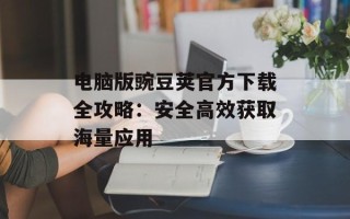 电脑版豌豆荚官方下载全攻略：安全高效获取海量应用