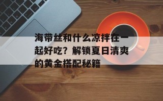 海带丝和什么凉拌在一起好吃？解锁夏日清爽的黄金搭配秘籍