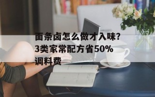 面条卤怎么做才入味？3类家常配方省50%调料费