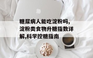 糖尿病人能吃淀粉吗,淀粉类食物升糖指数详解,科学控糖指南
