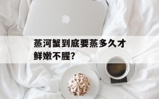 蒸河蟹到底要蒸多久才鲜嫩不腥？