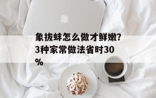 象拔蚌怎么做才鲜嫩？3种家常做法省时30%