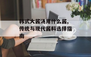 韩式大酱汤用什么酱,传统与现代酱料选择指南