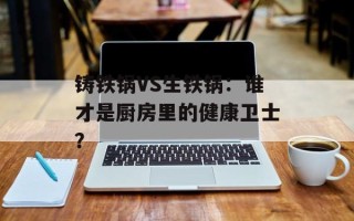 铸铁锅VS生铁锅：谁才是厨房里的健康卫士？