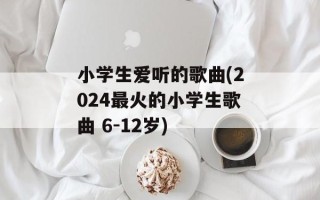 小学生爱听的歌曲(2024最火的小学生歌曲 6-12岁)