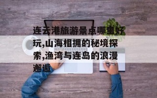 连云港旅游景点哪里好玩,山海相拥的秘境探索,渔湾与连岛的浪漫邂逅
