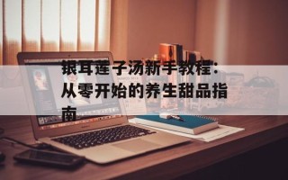 银耳莲子汤新手教程：从零开始的养生甜品指南