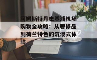 阿姆斯特丹史基浦机场购物全攻略：从奢侈品到荷兰特色的沉浸式体验