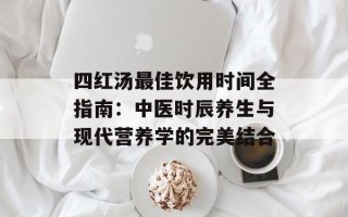 四红汤最佳饮用时间全指南：中医时辰养生与现代营养学的完美结合