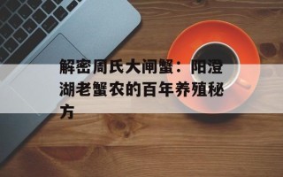 解密周氏大闸蟹：阳澄湖老蟹农的百年养殖秘方