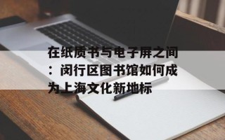 在纸质书与电子屏之间：闵行区图书馆如何成为上海文化新地标