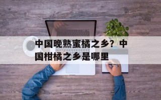 中国晚熟蜜橘之乡？中国柑橘之乡是哪里