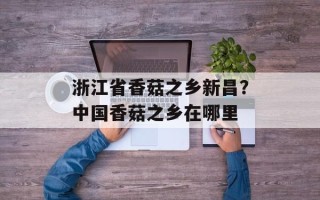浙江省香菇之乡新昌？中国香菇之乡在哪里