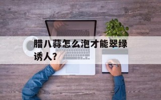 腊八蒜怎么泡才能翠绿诱人？