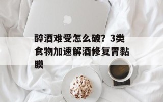 醉酒难受怎么破？3类食物加速解酒修复胃黏膜