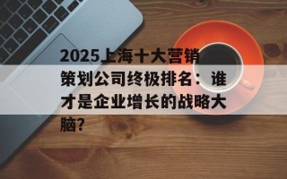 2025上海十大营销策划公司终极排名：谁才是企业增长的战略大脑？